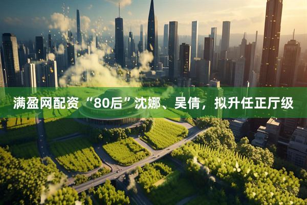 满盈网配资 “80后”沈娜、吴倩，拟升任正厅级