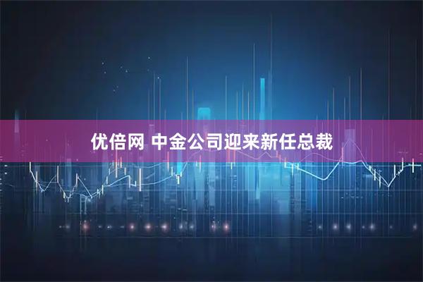 优倍网 中金公司迎来新任总裁