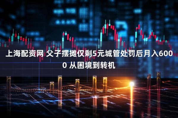 上海配资网 父子摆摊仅剩5元城管处罚后月入6000 从困境到转机