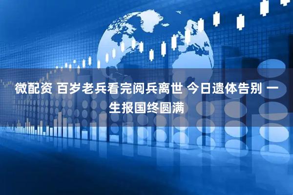 微配资 百岁老兵看完阅兵离世 今日遗体告别 一生报国终圆满