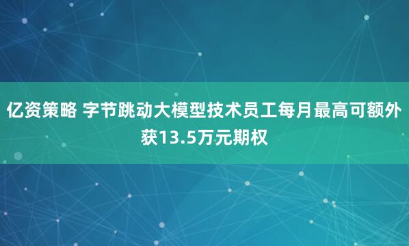 亿资策略 字节跳动大模型技术员工每月最高可额外获13.5万元期权
