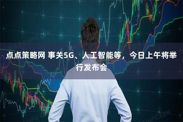 点点策略网 事关5G、人工智能等，今日上午将举行发布会