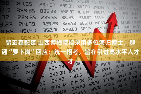 聚宏鑫配资 山西博物院拟录用多位海归博士，辟谣“萝卜岗”回应：统一招考，旨在引进高水平人才
