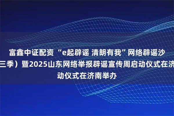 富鑫中证配资 “e起辟谣 清朗有我”网络辟谣沙龙（第三季）暨2025山东网络举报辟谣宣传周启动仪式在济南举办