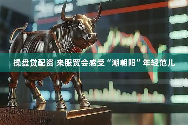 操盘贷配资 来服贸会感受“潮朝阳”年轻范儿