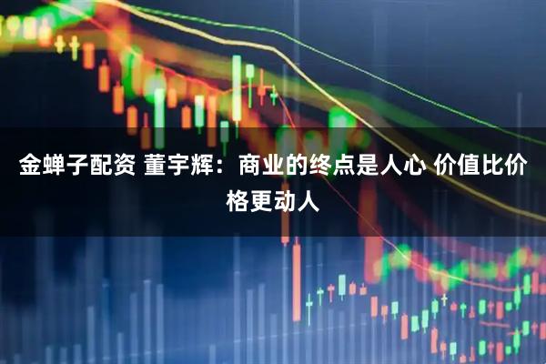 金蝉子配资 董宇辉：商业的终点是人心 价值比价格更动人