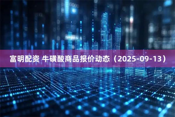 富明配资 牛磺酸商品报价动态（2025-09-13）