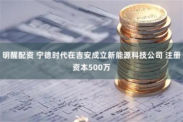 明醒配资 宁德时代在吉安成立新能源科技公司 注册资本500万