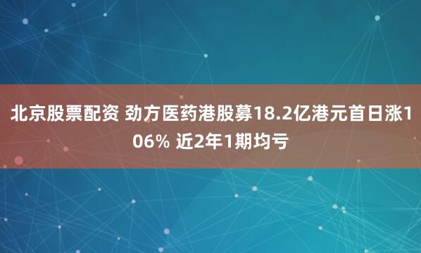 北京股票配资 劲方医药港股募18.2亿港元首日涨106% 近2年1期均亏