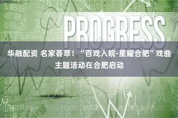 华融配资 名家荟萃！“百戏入皖·星耀合肥”戏曲主题活动在合肥启动