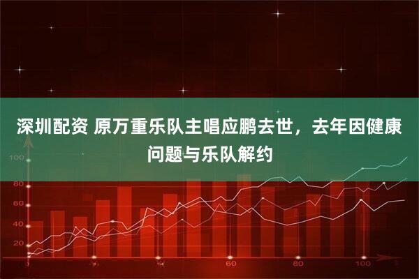 深圳配资 原万重乐队主唱应鹏去世，去年因健康问题与乐队解约
