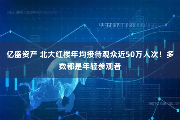 亿盛资产 北大红楼年均接待观众近50万人次！多数都是年轻参观者