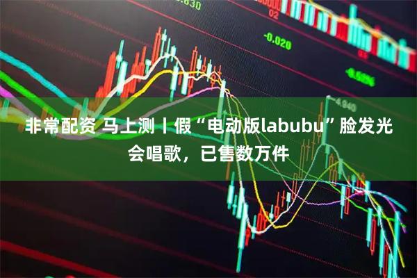 非常配资 马上测丨假“电动版labubu”脸发光会唱歌，已售数万件