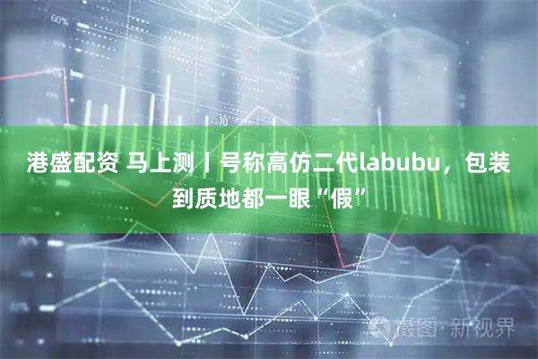港盛配资 马上测丨号称高仿二代labubu，包装到质地都一眼“假”