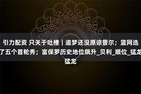 引力配资 只关于吐槽｜追梦还没原谅普尔；篮网选了五个首轮秀；富保罗历史地位飙升_贝利_顺位_猛龙