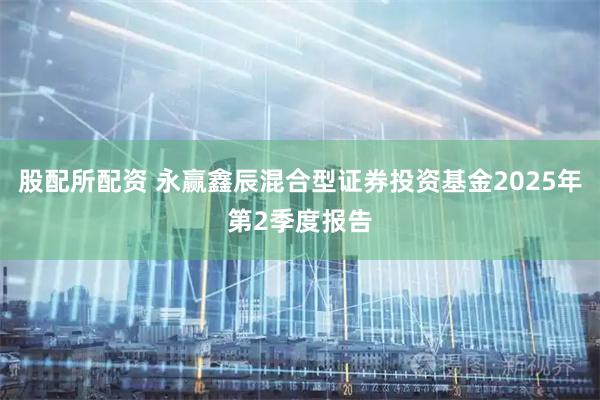 股配所配资 永赢鑫辰混合型证券投资基金2025年第2季度报告