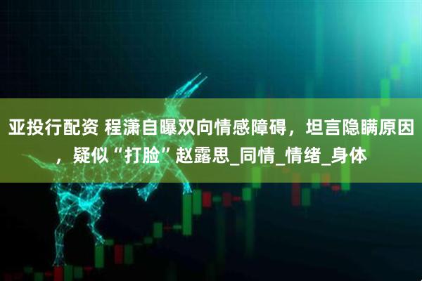 亚投行配资 程潇自曝双向情感障碍，坦言隐瞒原因，疑似“打脸”赵露思_同情_情绪_身体