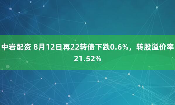中岩配资 8月12日再22转债下跌0.6%，转股溢价率21.52%