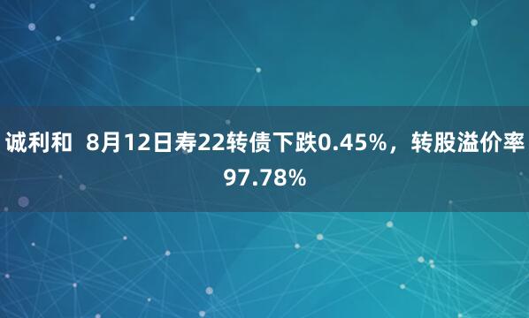 诚利和  8月12日寿22转债下跌0.45%，转股溢价率97.78%