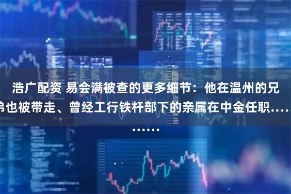 浩广配资 易会满被查的更多细节：他在温州的兄弟也被带走、曾经工行铁杆部下的亲属在中金任职……