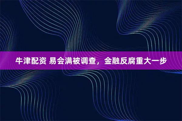 牛津配资 易会满被调查，金融反腐重大一步