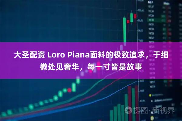 大圣配资 Loro Piana面料的极致追求，于细微处见奢华，每一寸皆是故事