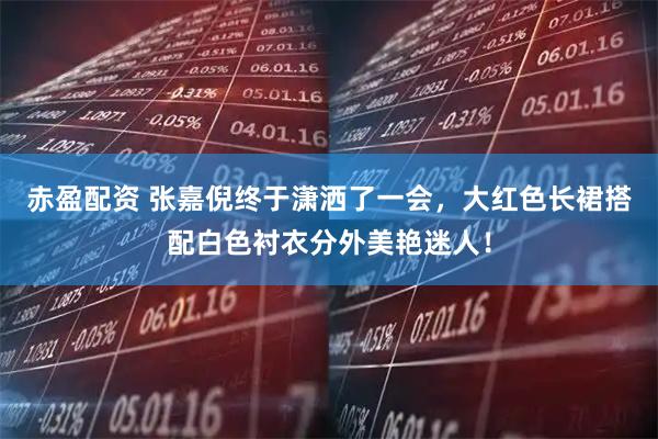 赤盈配资 张嘉倪终于潇洒了一会，大红色长裙搭配白色衬衣分外美艳迷人！