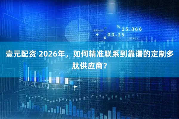 壹元配资 2026年，如何精准联系到靠谱的定制多肽供应商？