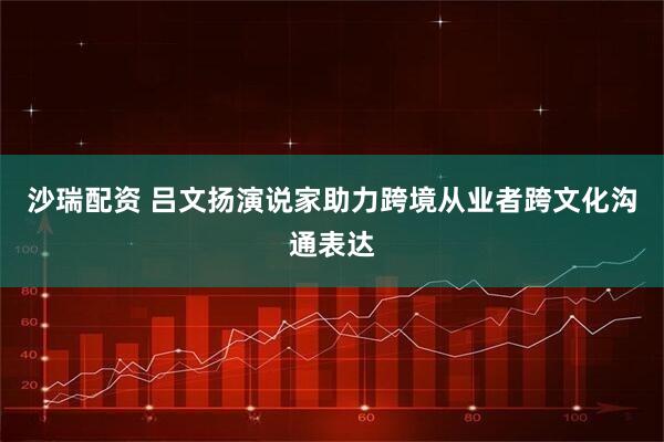 沙瑞配资 吕文扬演说家助力跨境从业者跨文化沟通表达