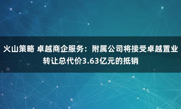 火山策略 卓越商企服务：附属公司将接受卓越置业转让总代价3.63亿元的抵销
